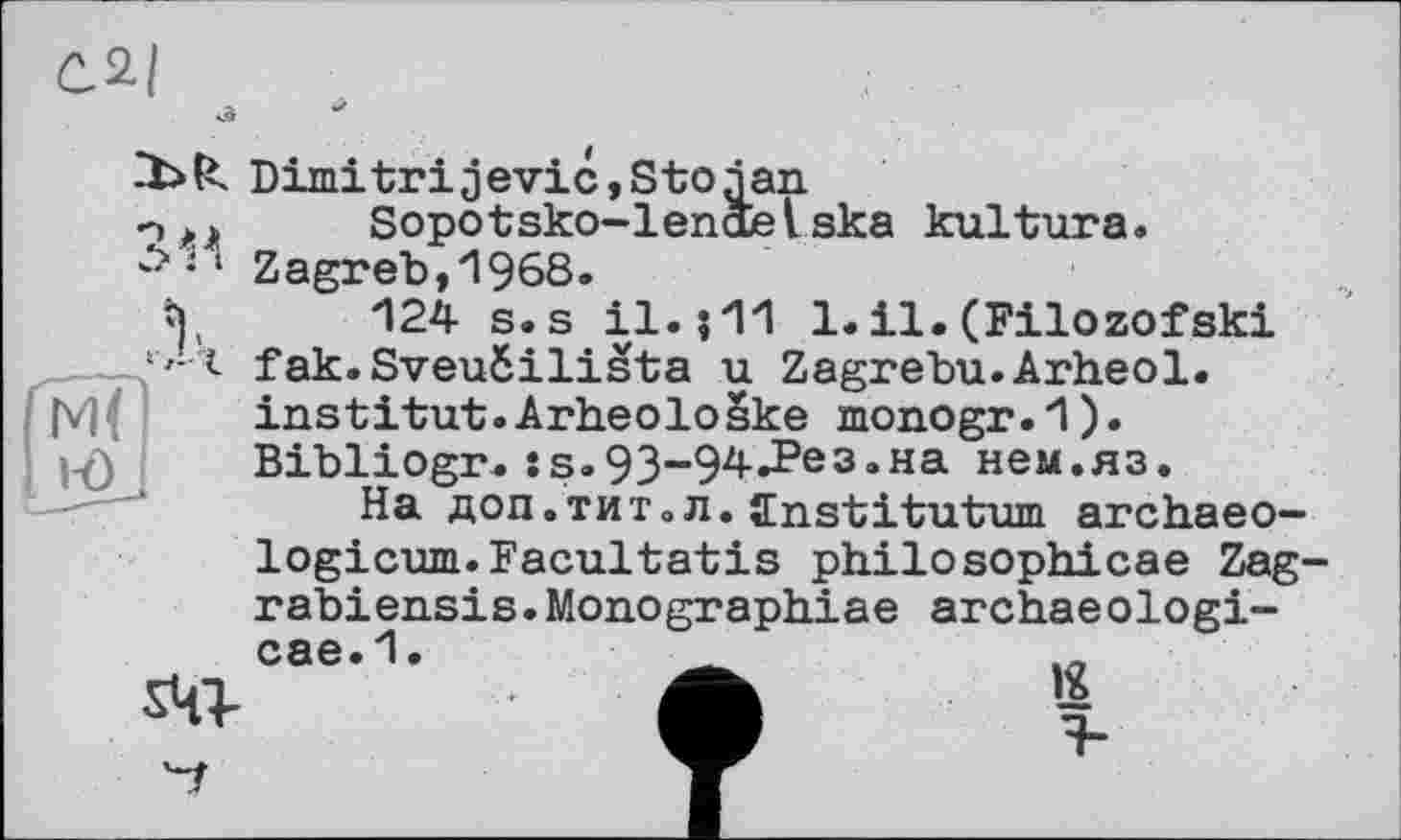 ﻿С.2/
Dimitrijevic,Stojan Sopotsko-lenäelska kultura. ‘ Zagreb, 1968.
124 s.s il.? 11 1.il.(Filozofski s'-t fak.SveuSilista u Zagrebu.Arheol. institut.Arheoloske monogr.1). Bibliogr. :s.93-94.Рез.на нем.яз.
На доп.тит.л. ffnstitutum archaeo—
logicum.Facultatis philosophicae Zag-rabiensis.Monograph.iae archaeologi-
oae-1- A s
ад